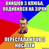 вийшов з клюба, подивився на зірки перестала кров з носа іти