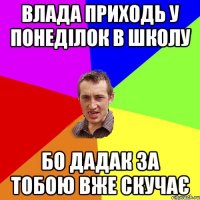 влада приходь у понеділок в школу бо дадак за тобою вже скучає