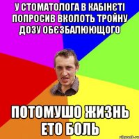 у стоматолога в кабінєті попросив вколоть тройну дозу обєзбалюющого потомушо жизнь ето боль