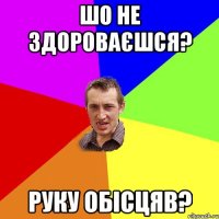 шо не здороваєшся? руку обісцяв?