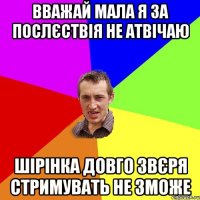 вважай мала я за послєствія не атвічаю шірінка довго звєря стримувать не зможе