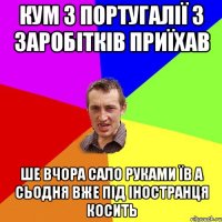 кум з португалії з заробітків приїхав ше вчора сало руками їв а сьодня вже під іностранця косить