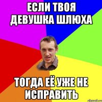 если твоя девушка шлюха тогда её уже не исправить