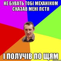 не бувать тобі механіком сказав мені пєтя і получів по щям