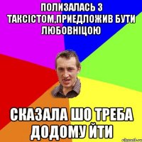 полизалась з таксістом,приедложив бути любовніцою сказала шо треба додому йти