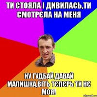 ти стояла і дивилась,ти смотрєла на меня ну гудбай давай малишка,віть тєпєрь ти нє моя!