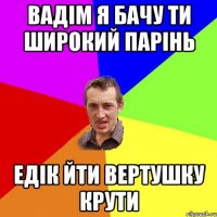 вадім я бачу ти широкий парінь едік йти вертушку крути