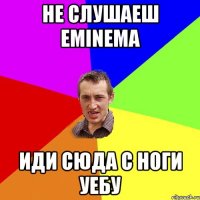 не слушаеш eminema иди сюда с ноги уебу