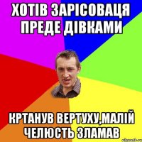 хотів зарісоваця преде дівками кртанув вертуху,малій челюсть зламав