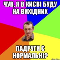 чув, я в києві буду на вихідних падруги є нормальні?