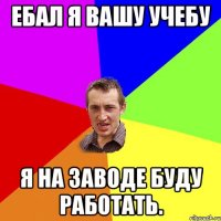 ебал я вашу учебу я на заводе буду работать.