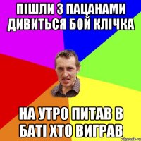 пішли з пацанами дивиться бой клічка на утро питав в баті хто виграв