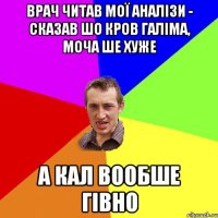 врач читав мої аналізи - сказав шо кров галіма, моча ше хуже а кал вообше гівно