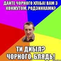 дайте чорного хліба! вам з конжутом, родзинками? ти дибіл? чорного, блядь!