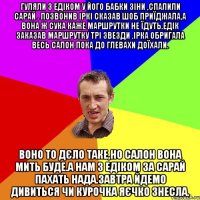 гуляли з едіком у його бабки зіни ,спалили сарай . позвонив іркі сказав шоб приїджала,а вона ж сука каже маршрутки не їдуть.едік заказав маршрутку трі звезди .ірка обригала весь салон пока до глевахи доїхали. воно то дєло таке,но салон вона мить буде.а нам з едіком за сарай пахать нада.завтра йдемо дивиться чи курочка яєчко знесла.