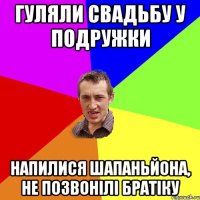 гуляли свадьбу у подружки напилися шапаньйона, не позвонілі братіку