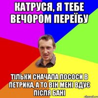 катруся, я тебе вечором переїбу тільки сначала пососи в петрика, а то він мені вдує після бані