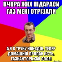 вчора жкх підараси газ мені отрізали а я в трубу набздів, тепер домашній пропан єсть, газкантора хай сосе!