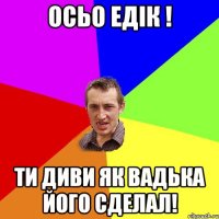 осьо едiк ! ти диви як вадька його сделал!