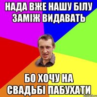 нада вже нашу білу заміж видавать бо хочу на свадьбі пабухати