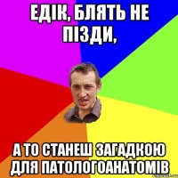 едік, блять не пізди, а то станеш загадкою для патологоанатомів