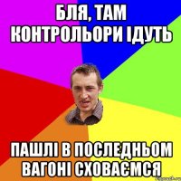 бля, там контрольори ідуть пашлі в последньом вагоні сховаємся