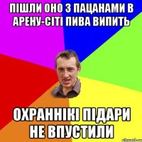 пішли оно з пацанами в арену-сіті пива випить охраннікі підари не впустили