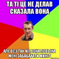 та тi це не делав сказала вона але всэ так же,вона повына менi забабахати минет