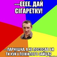 ---ееее, дай сігаретку! ---парнішка, а не пососав би ти хуй у пожилого зайця?