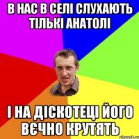 в нас в селі слухають тількі анатолі і на діскотеці його вєчно крутять