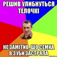 решив улибнуться телочкі не замітив, шо семка в зуби застряла