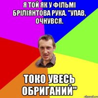 я той як у фільмі бріліянтова рука. "упав, очнувся. токо увесь обриганий"