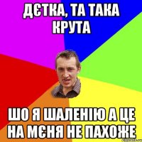 дєтка, та така крута шо я шаленію а це на мєня не пахоже