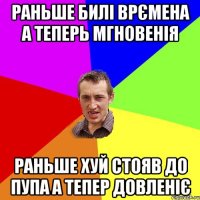 раньше билі врємена а теперь мгновенія раньше хуй стояв до пупа а тепер довленіє