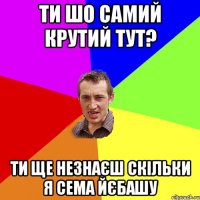 ти шо самий крутий тут? ти ще незнаєш скільки я сема йєбашу