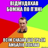 відмудохав бомжа по п'яні всім сказав,шо трьох амбалів поклав