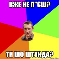 вже не п"єш? ти шо штунда?