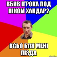 вбив ігрока под ніком хандар2 всьо бля мені пізда