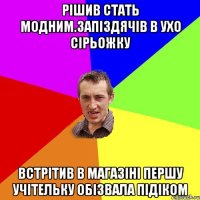 рiшив стать модним.запiздячiв в ухо сiрьожку встрiтив в магазiнi першу учiтельку обiзвала пiдiком