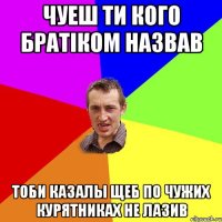 чуеш ти кого братiком назвав тоби казалы щеб по чужих курятниках не лазив