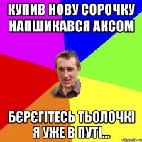 купив нову сорочку напшикався аксом бєрєгітесь тьолочкі я уже в путі...