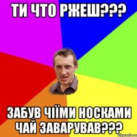 ти что ржеш??? забув чіїми носками чай заварував???