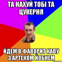 та нахуй тобі та цукерня йдем в фаворит каву з артеком йобнем