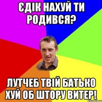 єдік нахуй ти родився? лутчеб твій батько хуй об штору витер!