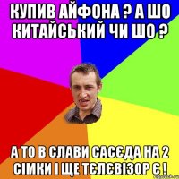 купив айфона ? а шо китайський чи шо ? а то в слави сасєда на 2 сімки і ще тєлєвізор є !