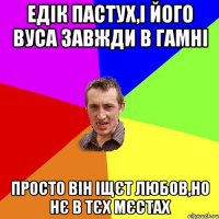 едік пастух,і його вуса завжди в гамні просто він іщєт любов,но нє в тєх мєстах