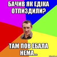 бачив як едiка отпиздили? там пов ебала нема...