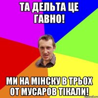 та дельта це гавно! ми на мінску в трьох от мусаров тікали!