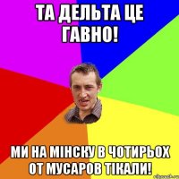 та дельта це гавно! ми на мінску в чотирьох от мусаров тікали!