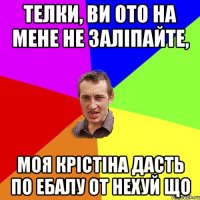 телки, ви ото на мене не заліпайте, моя крістіна дасть по ебалу от нехуй що